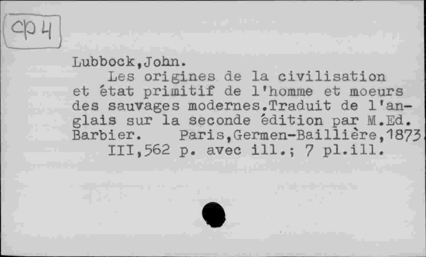 ﻿Lubbock,John.
Les origines de la civilisation et état primitif de l’homme et moeurs des sauvages modernes.Traduit de l’anglais sur la seconde édition par M.Ed. Barbi er.	Paris,Germen-Bailli ère,1873
111,562 p. avec ill.; 7 pl.ill.